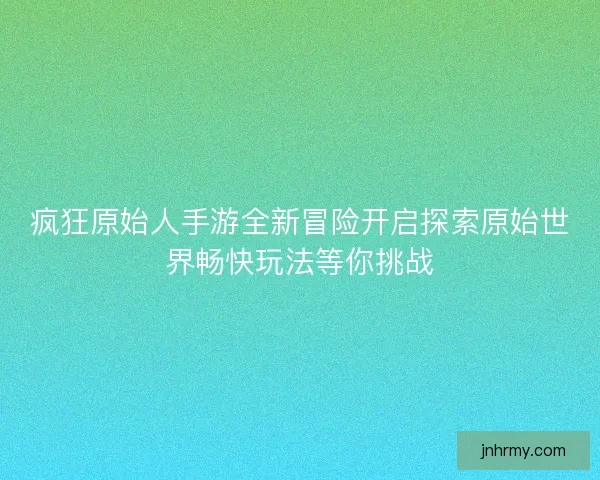 疯狂原始人手游全新冒险开启探索原始世界畅快玩法等你挑战