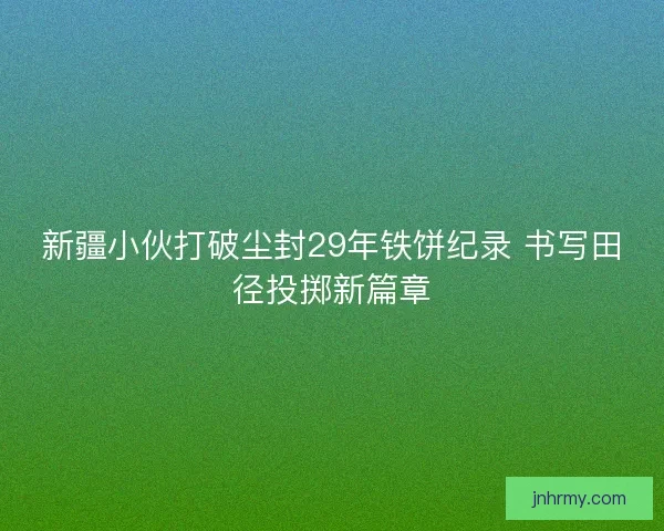 新疆小伙打破尘封29年铁饼纪录 书写田径投掷新篇章