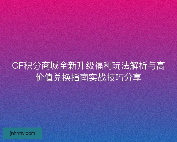 CF积分商城全新升级福利玩法解析与高价值兑换指南实战技巧分享