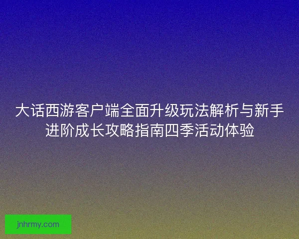大话西游客户端全面升级玩法解析与新手进阶成长攻略指南四季活动体验
