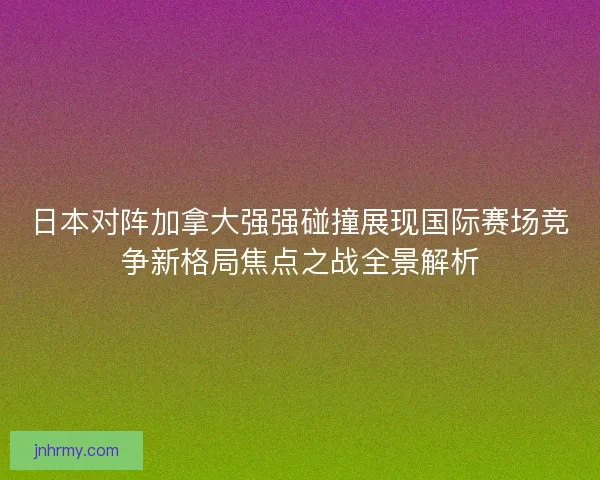 日本对阵加拿大强强碰撞展现国际赛场竞争新格局焦点之战全景解析