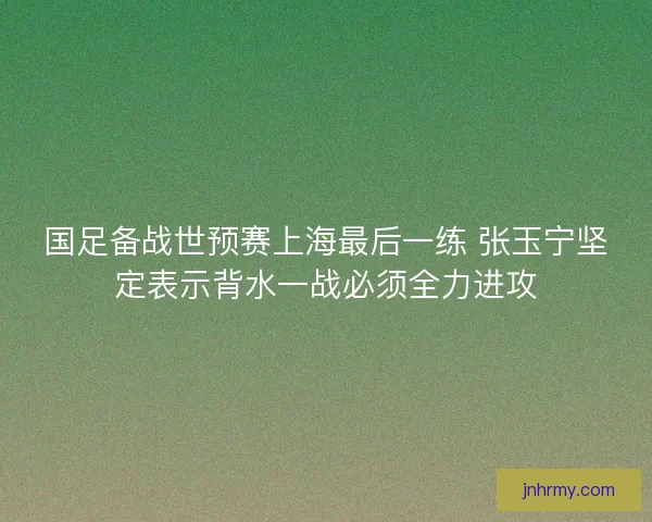 国足备战世预赛上海最后一练 张玉宁坚定表示背水一战必须全力进攻
