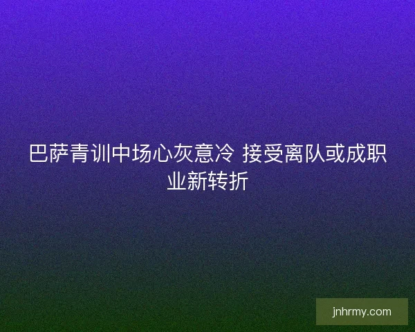 巴萨青训中场心灰意冷 接受离队或成职业新转折