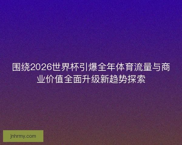 围绕2026世界杯引爆全年体育流量与商业价值全面升级新趋势探索