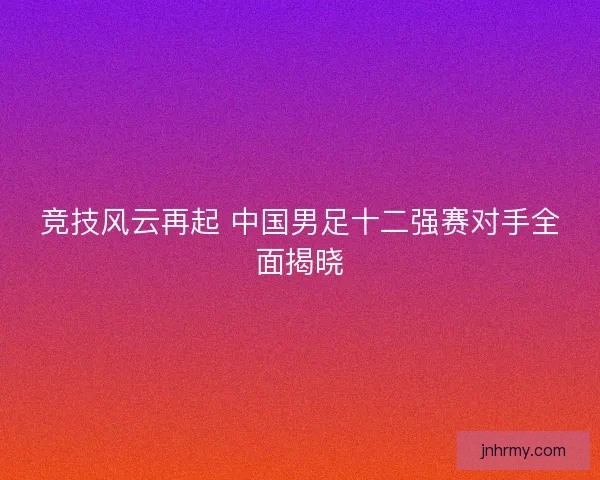 竞技风云再起 中国男足十二强赛对手全面揭晓
