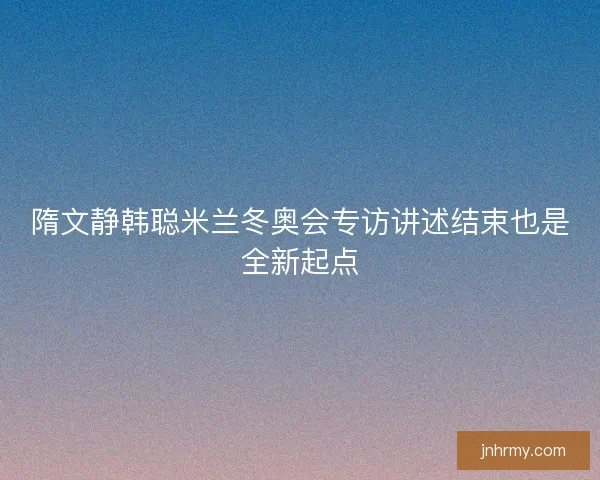 隋文静韩聪米兰冬奥会专访讲述结束也是全新起点