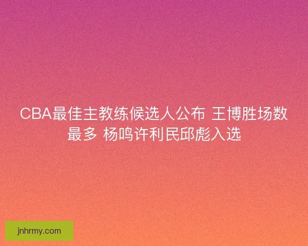 CBA最佳主教练候选人公布 王博胜场数最多 杨鸣许利民邱彪入选