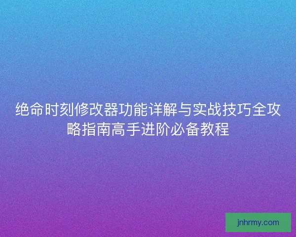 绝命时刻修改器功能详解与实战技巧全攻略指南高手进阶必备教程