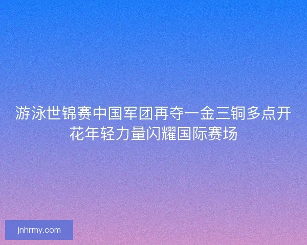 游泳世锦赛中国军团再夺一金三铜多点开花年轻力量闪耀国际赛场