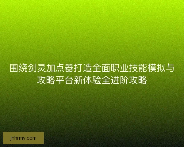 围绕剑灵加点器打造全面职业技能模拟与攻略平台新体验全进阶攻略