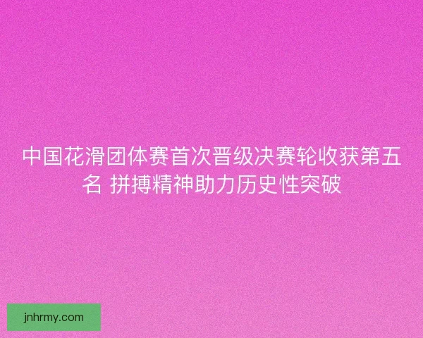 中国花滑团体赛首次晋级决赛轮收获第五名 拼搏精神助力历史性突破
