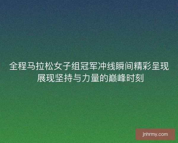 全程马拉松女子组冠军冲线瞬间精彩呈现 展现坚持与力量的巅峰时刻