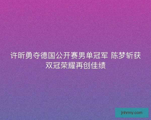许昕勇夺德国公开赛男单冠军 陈梦斩获双冠荣耀再创佳绩